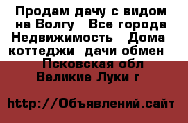 Продам дачу с видом на Волгу - Все города Недвижимость » Дома, коттеджи, дачи обмен   . Псковская обл.,Великие Луки г.